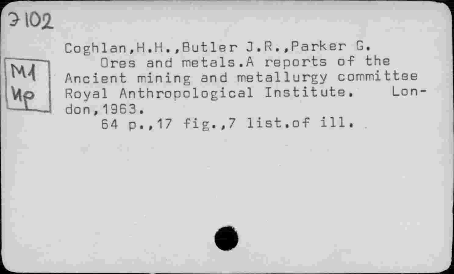 ﻿Э102.

Соghlan,H.H.,But le г 3.R.»Parker G.
Ores and metals.A reports of the Ancient mining and metallurgy committee Royal Anthropological Institute, Lon don,1963.
64 p.,17 -Fig.,7 list.of ill.